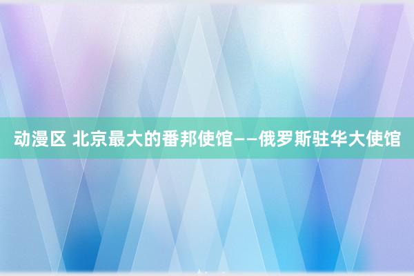 动漫区 北京最大的番邦使馆——俄罗斯驻华大使馆