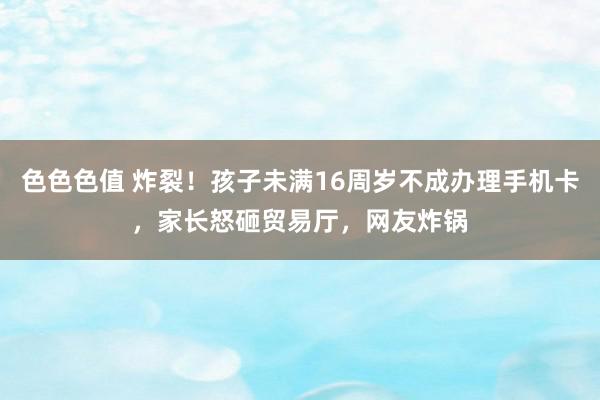 色色色值 炸裂！孩子未满16周岁不成办理手机卡，家长怒砸贸易厅，网友炸锅