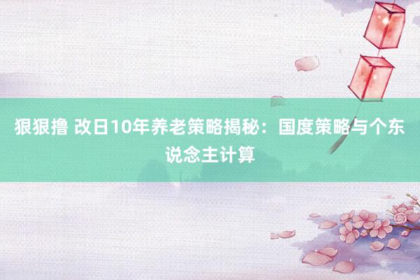 狠狠撸 改日10年养老策略揭秘：国度策略与个东说念主计算