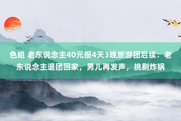 色姐 老东说念主40元报4天3晚旅游团后续：老东说念主退团回家，男儿再发声，挑剔炸锅