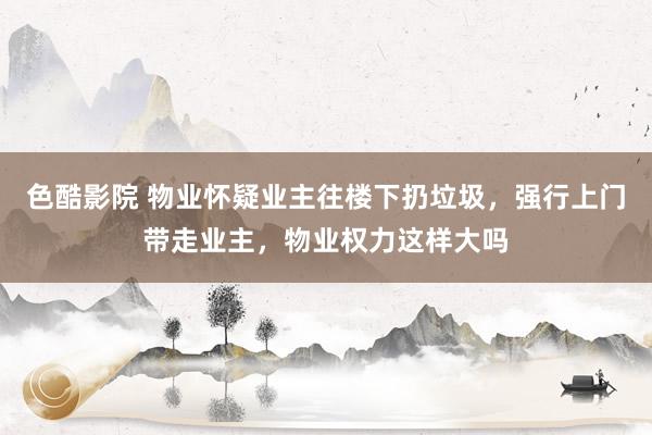 色酷影院 物业怀疑业主往楼下扔垃圾，强行上门带走业主，物业权力这样大吗