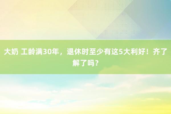 大奶 工龄满30年，退休时至少有这5大利好！齐了解了吗？