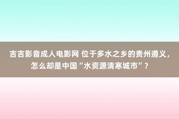 吉吉影音成人电影网 位于多水之乡的贵州遵义，怎么却是中国“水资源清寒城市”？