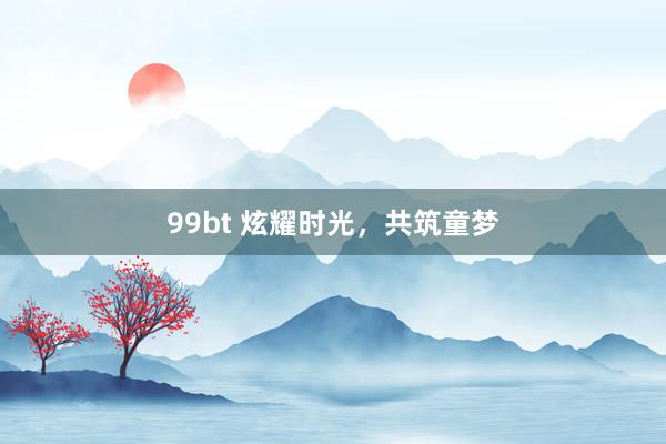 99bt 炫耀时光，共筑童梦