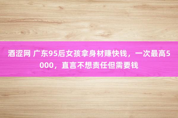 酒涩网 广东95后女孩拿身材赚快钱，一次最高5000，直言不想责任但需要钱