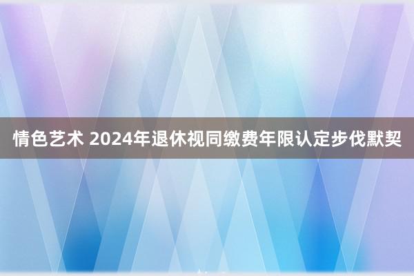 情色艺术 2024年退休视同缴费年限认定步伐默契