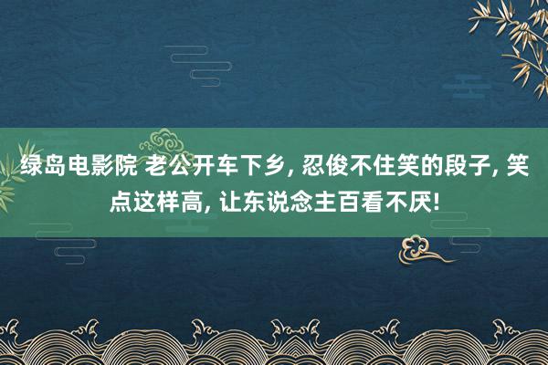 绿岛电影院 老公开车下乡, 忍俊不住笑的段子, 笑点这样高, 让东说念主百看不厌!