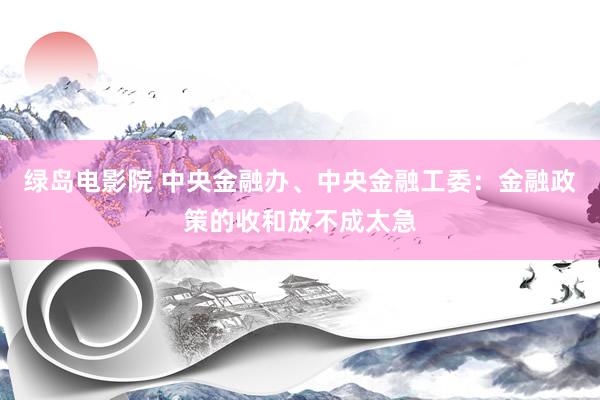 绿岛电影院 中央金融办、中央金融工委：金融政策的收和放不成太急