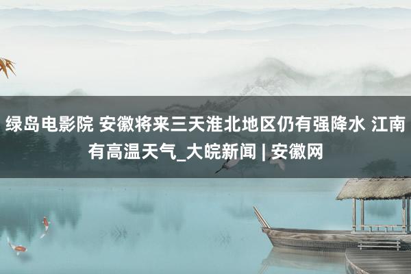 绿岛电影院 安徽将来三天淮北地区仍有强降水 江南有高温天气_大皖新闻 | 安徽网