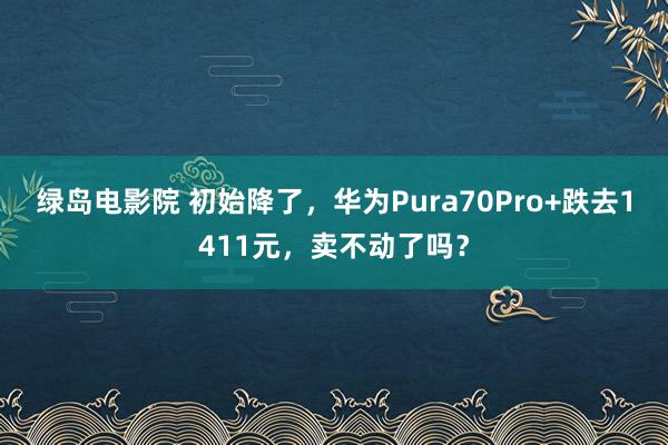 绿岛电影院 初始降了，华为Pura70Pro+跌去1411元，卖不动了吗？