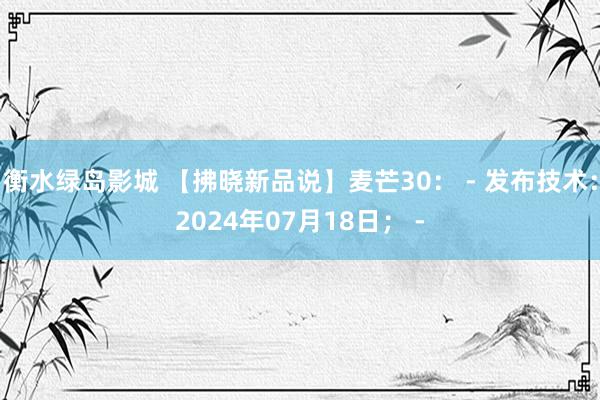 衡水绿岛影城 【拂晓新品说】麦芒30： - 发布技术：2024年07月18日； -