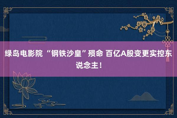 绿岛电影院 “钢铁沙皇”殒命 百亿A股变更实控东说念主！