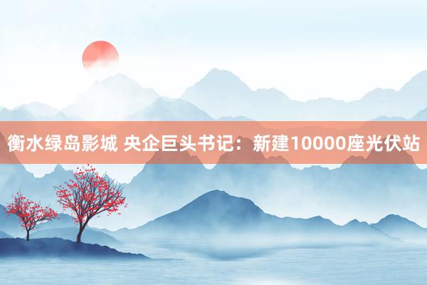 衡水绿岛影城 央企巨头书记：新建10000座光伏站