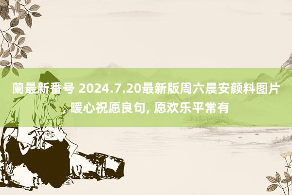 蘭最新番号 2024.7.20最新版周六晨安颜料图片, 暖心祝愿良句, 愿欢乐平常有