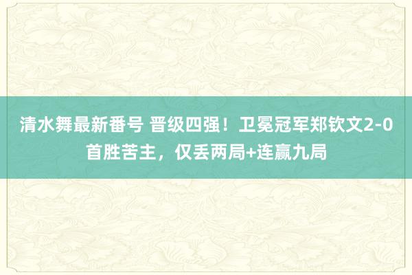 清水舞最新番号 晋级四强！卫冕冠军郑钦文2-0首胜苦主，仅丢两局+连赢九局