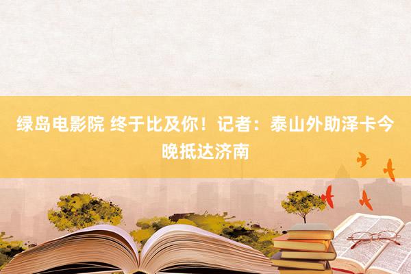 绿岛电影院 终于比及你！记者：泰山外助泽卡今晚抵达济南