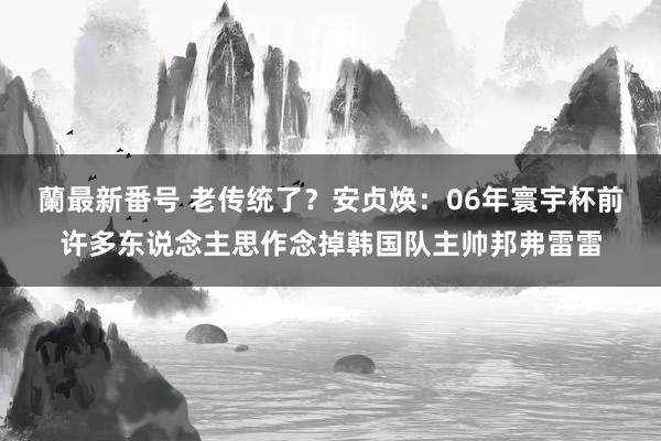 蘭最新番号 老传统了？安贞焕：06年寰宇杯前许多东说念主思作念掉韩国队主帅邦弗雷雷