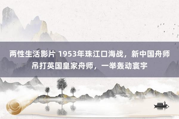 两性生活影片 1953年珠江口海战，新中国舟师吊打英国皇家舟师，一举轰动寰宇