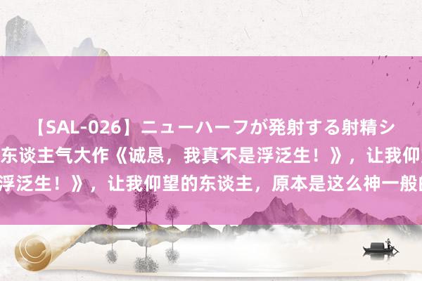 【SAL-026】ニューハーフが発射する射精シーンがあるセックス3 超东谈主气大作《诚恳，我真不是浮泛生！》，让我仰望的东谈主，原本是这么神一般的存在！