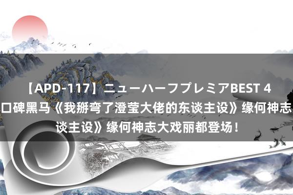 【APD-117】ニューハーフプレミアBEST 4時間SPECIAL 口碑黑马《我掰弯了澄莹大佬的东谈主设》缘何神志大戏丽都登场！