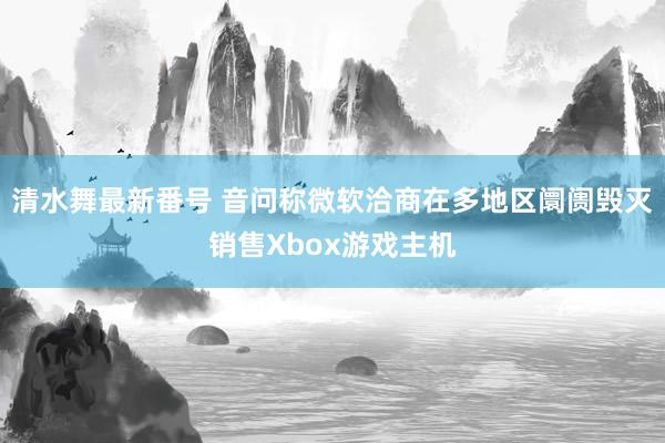 清水舞最新番号 音问称微软洽商在多地区阛阓毁灭销售Xbox游戏主机