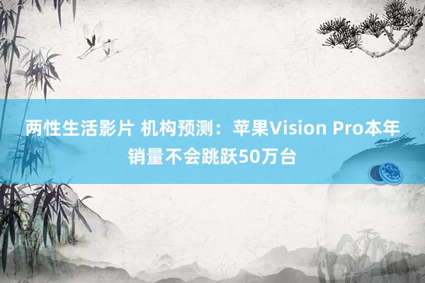 两性生活影片 机构预测：苹果Vision Pro本年销量不会跳跃50万台