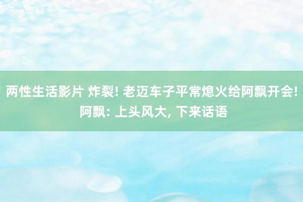 两性生活影片 炸裂! 老迈车子平常熄火给阿飘开会! 阿飘: 上头风大, 下来话语