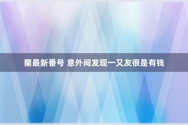 蘭最新番号 意外间发现一又友很是有钱