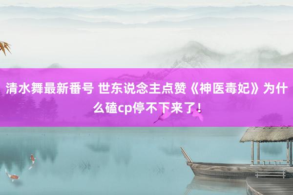 清水舞最新番号 世东说念主点赞《神医毒妃》为什么磕cp停不下来了！