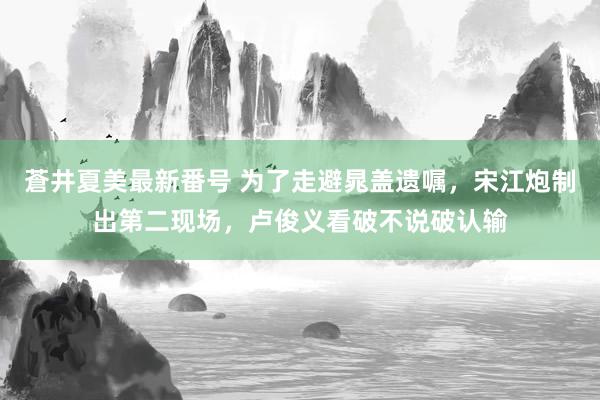 蒼井夏美最新番号 为了走避晁盖遗嘱，宋江炮制出第二现场，卢俊义看破不说破认输