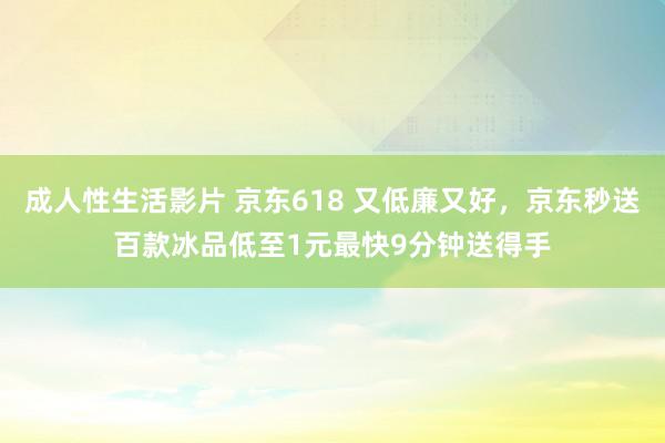 成人性生活影片 京东618 又低廉又好，京东秒送百款冰品低至1元最快9分钟送得手