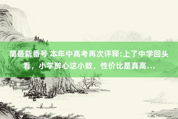 蘭最新番号 本年中高考再次评释:上了中学回头看，小学醉心这小数，性价比是真高…