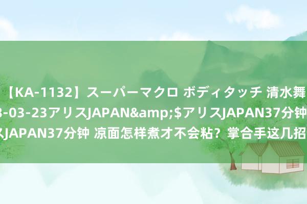 【KA-1132】スーパーマクロ ボディタッチ 清水舞</a>2008-03-23アリスJAPAN&$アリスJAPAN37分钟 凉面怎样煮才不会粘？掌合手这几招，劲说念又厚味！