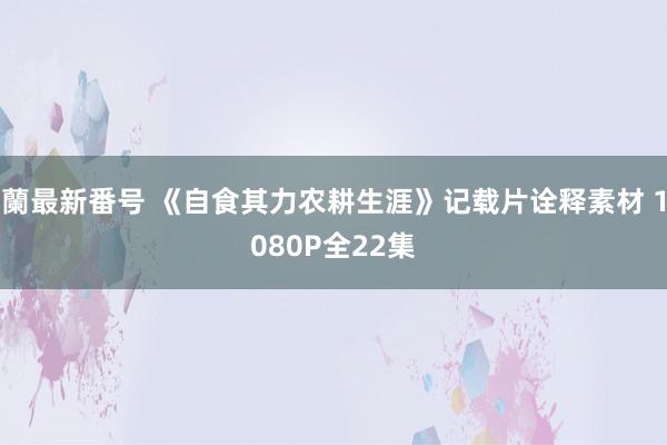 蘭最新番号 《自食其力农耕生涯》记载片诠释素材 1080P全22集