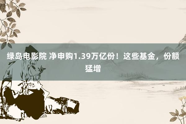 绿岛电影院 净申购1.39万亿份！这些基金，份额猛增