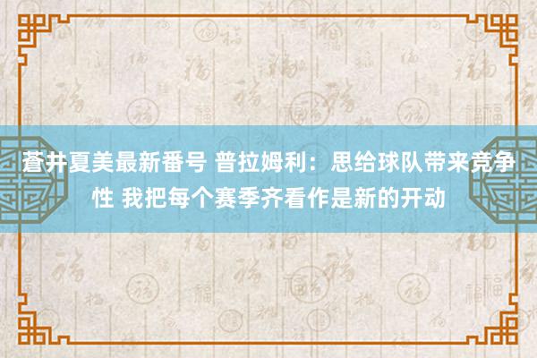 蒼井夏美最新番号 普拉姆利：思给球队带来竞争性 我把每个赛季齐看作是新的开动