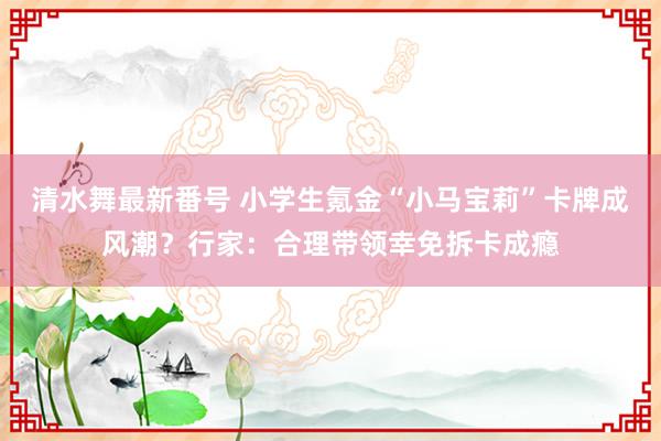 清水舞最新番号 小学生氪金“小马宝莉”卡牌成风潮？行家：合理带领幸免拆卡成瘾