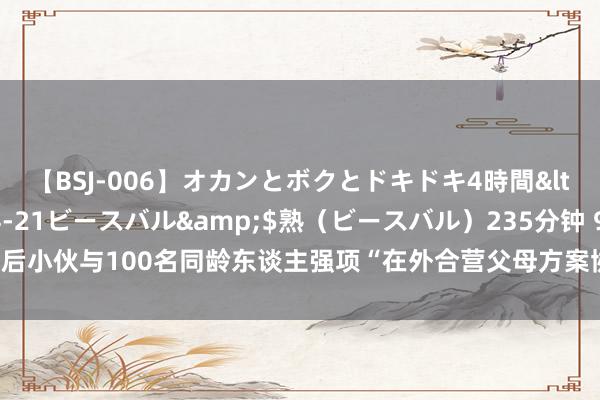 【BSJ-006】オカンとボクとドキドキ4時間</a>2008-04-21ビースバル&$熟（ビースバル）235分钟 95后小伙与100名同龄东谈主强项“在外合营父母方案协议”，代际合营应该有更多场景