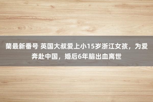 蘭最新番号 英国大叔爱上小15岁浙江女孩，为爱奔赴中国，婚后6年脑出血离世