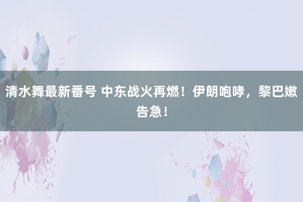 清水舞最新番号 中东战火再燃！伊朗咆哮，黎巴嫩告急！