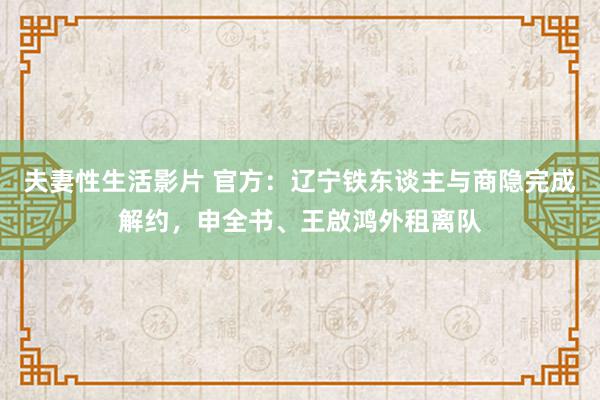 夫妻性生活影片 官方：辽宁铁东谈主与商隐完成解约，申全书、王啟鸿外租离队