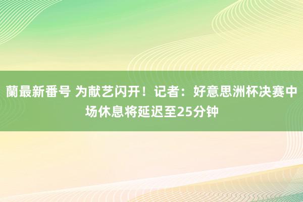 蘭最新番号 为献艺闪开！记者：好意思洲杯决赛中场休息将延迟至25分钟