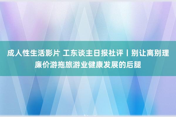 成人性生活影片 工东谈主日报社评丨别让离别理廉价游拖旅游业健康发展的后腿