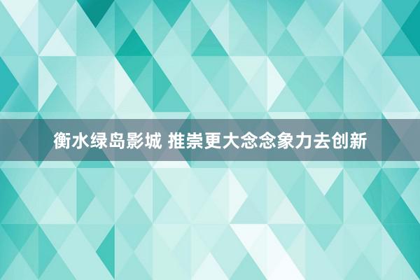 衡水绿岛影城 推崇更大念念象力去创新