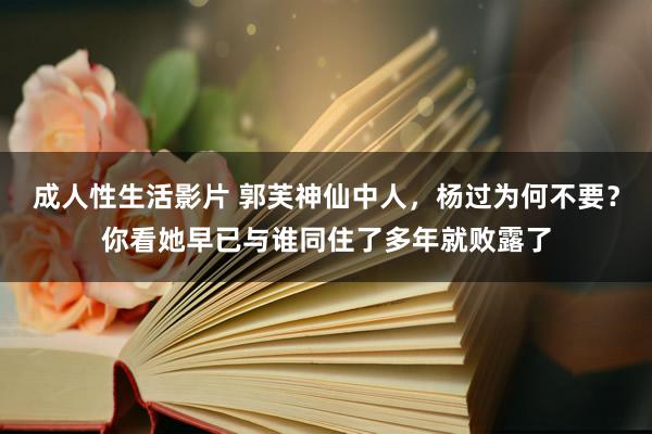 成人性生活影片 郭芙神仙中人，杨过为何不要？你看她早已与谁同住了多年就败露了