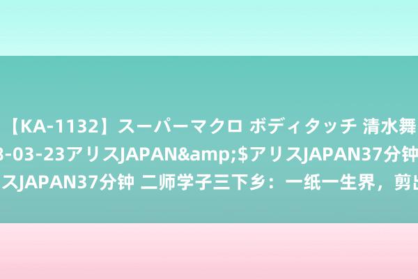 【KA-1132】スーパーマクロ ボディタッチ 清水舞</a>2008-03-23アリスJAPAN&$アリスJAPAN37分钟 二师学子三下乡：一纸一生界，剪出团花之好意思