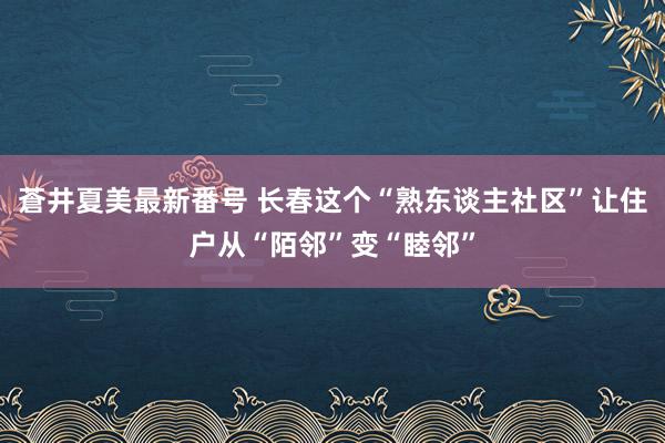 蒼井夏美最新番号 长春这个“熟东谈主社区”让住户从“陌邻”变“睦邻”