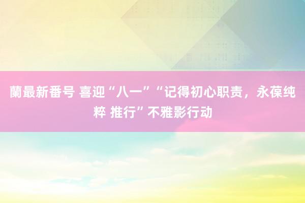 蘭最新番号 喜迎“八一”“记得初心职责，永葆纯粹 推行”不雅影行动