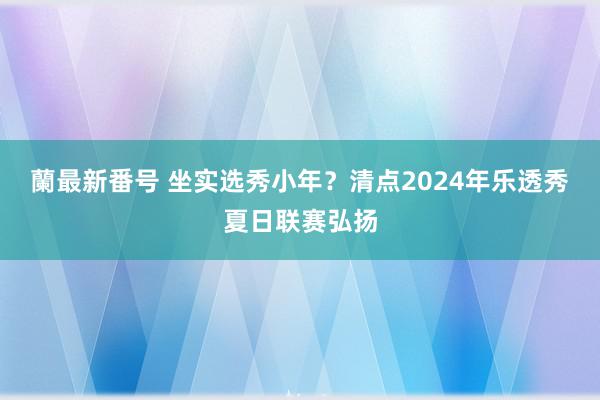 蘭最新番号 坐实选秀小年？清点2024年乐透秀夏日联赛弘扬