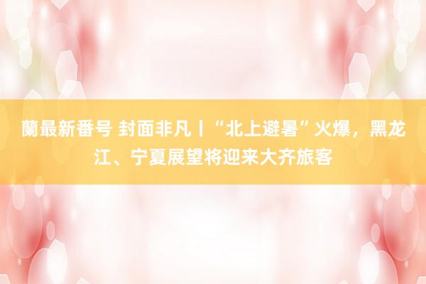 蘭最新番号 封面非凡丨“北上避暑”火爆，黑龙江、宁夏展望将迎来大齐旅客